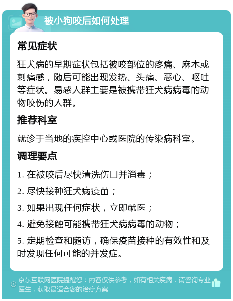 被小狗咬后如何处理 常见症状 狂犬病的早期症状包括被咬部位的疼痛、麻木或刺痛感，随后可能出现发热、头痛、恶心、呕吐等症状。易感人群主要是被携带狂犬病病毒的动物咬伤的人群。 推荐科室 就诊于当地的疾控中心或医院的传染病科室。 调理要点 1. 在被咬后尽快清洗伤口并消毒； 2. 尽快接种狂犬病疫苗； 3. 如果出现任何症状，立即就医； 4. 避免接触可能携带狂犬病病毒的动物； 5. 定期检查和随访，确保疫苗接种的有效性和及时发现任何可能的并发症。