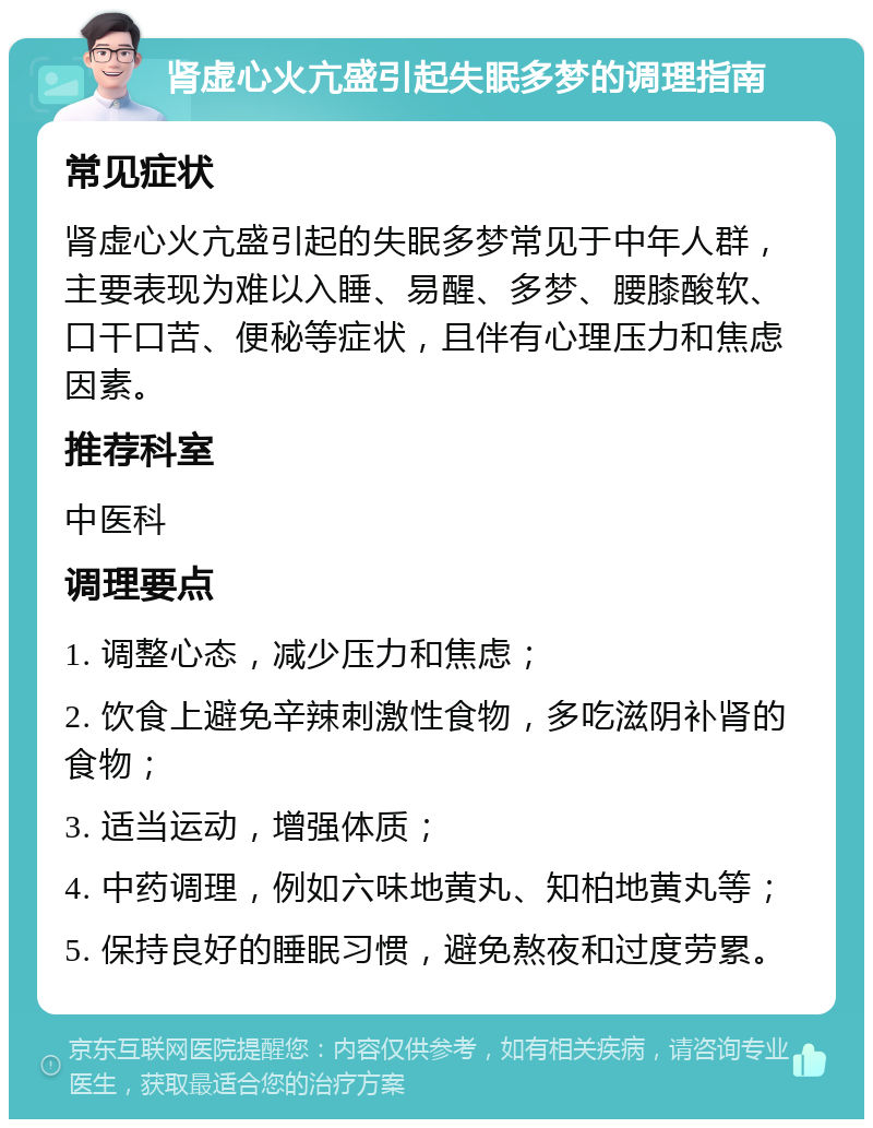 肾虚心火亢盛引起失眠多梦的调理指南 常见症状 肾虚心火亢盛引起的失眠多梦常见于中年人群，主要表现为难以入睡、易醒、多梦、腰膝酸软、口干口苦、便秘等症状，且伴有心理压力和焦虑因素。 推荐科室 中医科 调理要点 1. 调整心态，减少压力和焦虑； 2. 饮食上避免辛辣刺激性食物，多吃滋阴补肾的食物； 3. 适当运动，增强体质； 4. 中药调理，例如六味地黄丸、知柏地黄丸等； 5. 保持良好的睡眠习惯，避免熬夜和过度劳累。