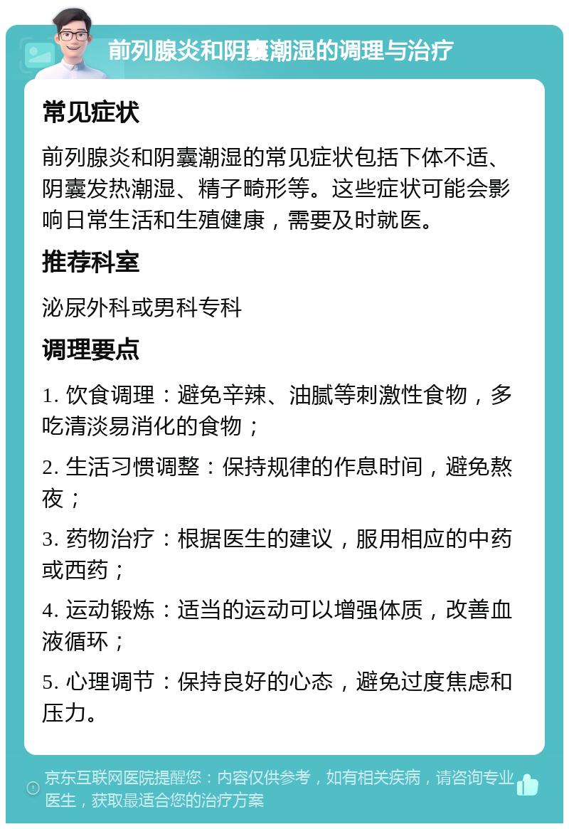 前列腺炎和阴囊潮湿的调理与治疗 常见症状 前列腺炎和阴囊潮湿的常见症状包括下体不适、阴囊发热潮湿、精子畸形等。这些症状可能会影响日常生活和生殖健康，需要及时就医。 推荐科室 泌尿外科或男科专科 调理要点 1. 饮食调理：避免辛辣、油腻等刺激性食物，多吃清淡易消化的食物； 2. 生活习惯调整：保持规律的作息时间，避免熬夜； 3. 药物治疗：根据医生的建议，服用相应的中药或西药； 4. 运动锻炼：适当的运动可以增强体质，改善血液循环； 5. 心理调节：保持良好的心态，避免过度焦虑和压力。