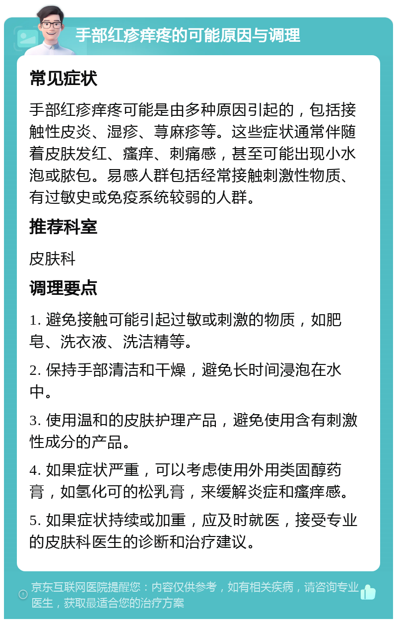 手部红疹痒疼的可能原因与调理 常见症状 手部红疹痒疼可能是由多种原因引起的，包括接触性皮炎、湿疹、荨麻疹等。这些症状通常伴随着皮肤发红、瘙痒、刺痛感，甚至可能出现小水泡或脓包。易感人群包括经常接触刺激性物质、有过敏史或免疫系统较弱的人群。 推荐科室 皮肤科 调理要点 1. 避免接触可能引起过敏或刺激的物质，如肥皂、洗衣液、洗洁精等。 2. 保持手部清洁和干燥，避免长时间浸泡在水中。 3. 使用温和的皮肤护理产品，避免使用含有刺激性成分的产品。 4. 如果症状严重，可以考虑使用外用类固醇药膏，如氢化可的松乳膏，来缓解炎症和瘙痒感。 5. 如果症状持续或加重，应及时就医，接受专业的皮肤科医生的诊断和治疗建议。