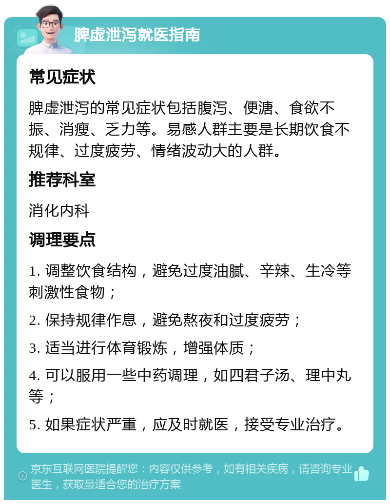 脾虚泄泻就医指南 常见症状 脾虚泄泻的常见症状包括腹泻、便溏、食欲不振、消瘦、乏力等。易感人群主要是长期饮食不规律、过度疲劳、情绪波动大的人群。 推荐科室 消化内科 调理要点 1. 调整饮食结构，避免过度油腻、辛辣、生冷等刺激性食物； 2. 保持规律作息，避免熬夜和过度疲劳； 3. 适当进行体育锻炼，增强体质； 4. 可以服用一些中药调理，如四君子汤、理中丸等； 5. 如果症状严重，应及时就医，接受专业治疗。