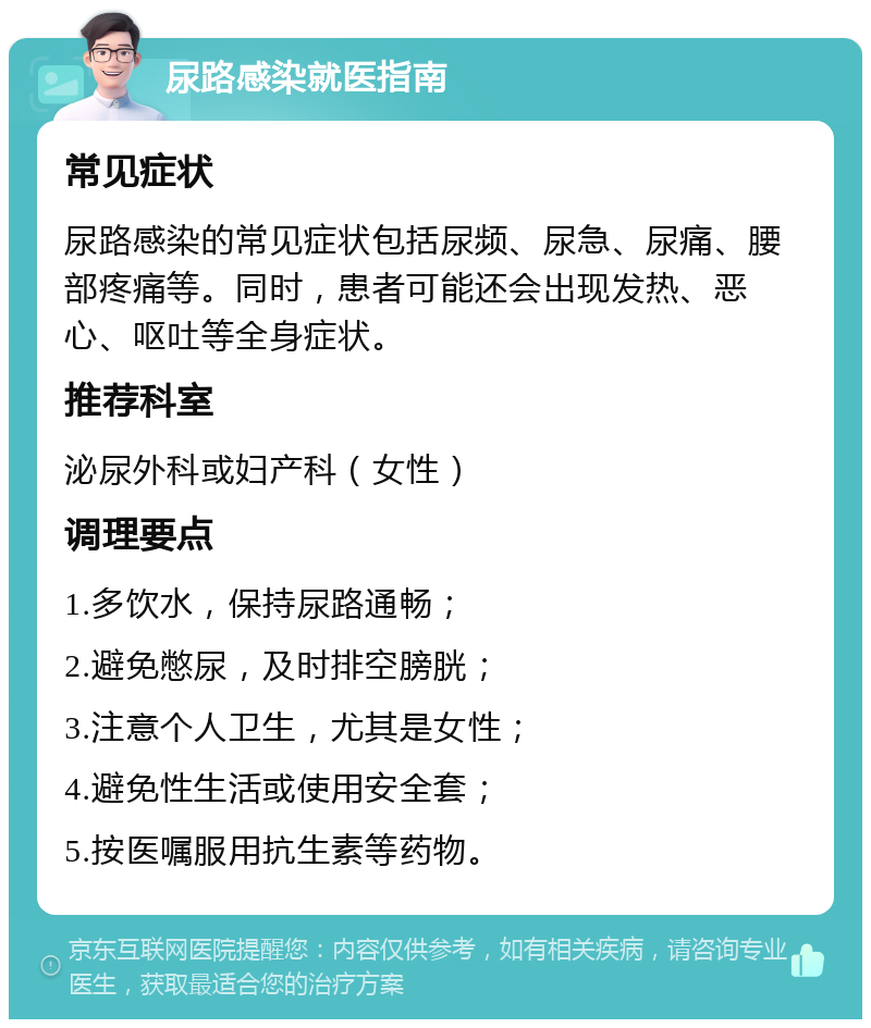 尿路感染就医指南 常见症状 尿路感染的常见症状包括尿频、尿急、尿痛、腰部疼痛等。同时，患者可能还会出现发热、恶心、呕吐等全身症状。 推荐科室 泌尿外科或妇产科（女性） 调理要点 1.多饮水，保持尿路通畅； 2.避免憋尿，及时排空膀胱； 3.注意个人卫生，尤其是女性； 4.避免性生活或使用安全套； 5.按医嘱服用抗生素等药物。