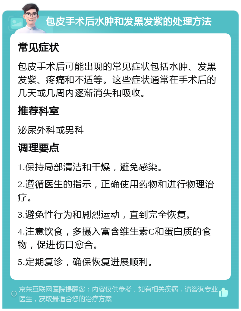 包皮手术后水肿和发黑发紫的处理方法 常见症状 包皮手术后可能出现的常见症状包括水肿、发黑发紫、疼痛和不适等。这些症状通常在手术后的几天或几周内逐渐消失和吸收。 推荐科室 泌尿外科或男科 调理要点 1.保持局部清洁和干燥，避免感染。 2.遵循医生的指示，正确使用药物和进行物理治疗。 3.避免性行为和剧烈运动，直到完全恢复。 4.注意饮食，多摄入富含维生素C和蛋白质的食物，促进伤口愈合。 5.定期复诊，确保恢复进展顺利。