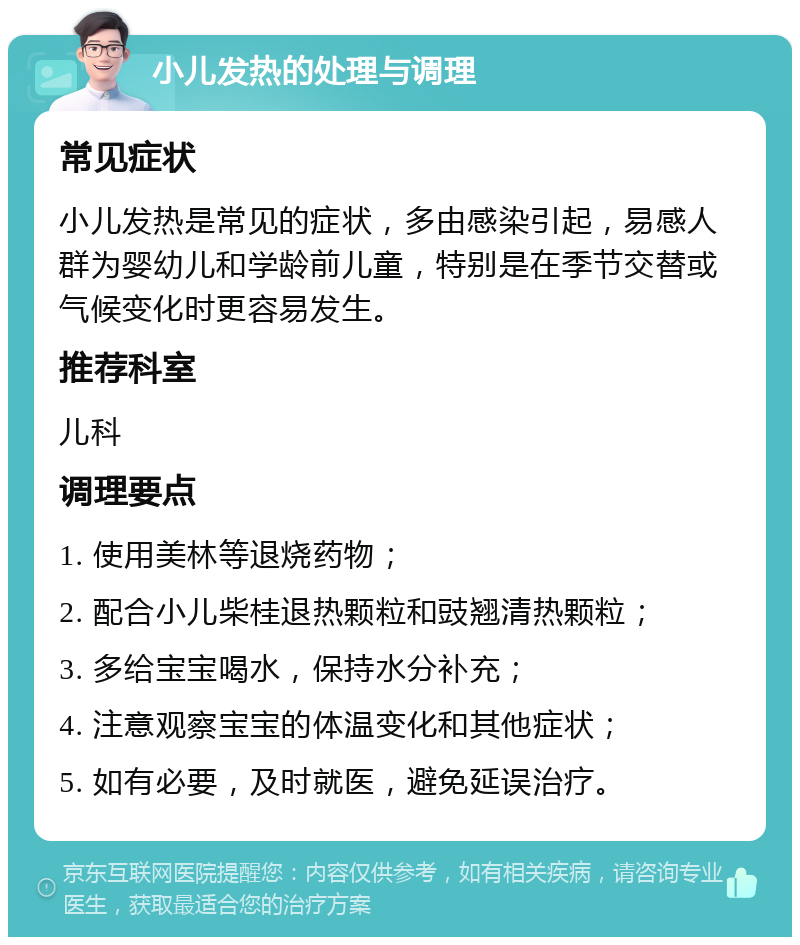 小儿发热的处理与调理 常见症状 小儿发热是常见的症状，多由感染引起，易感人群为婴幼儿和学龄前儿童，特别是在季节交替或气候变化时更容易发生。 推荐科室 儿科 调理要点 1. 使用美林等退烧药物； 2. 配合小儿柴桂退热颗粒和豉翘清热颗粒； 3. 多给宝宝喝水，保持水分补充； 4. 注意观察宝宝的体温变化和其他症状； 5. 如有必要，及时就医，避免延误治疗。