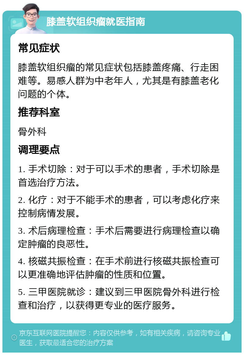 膝盖软组织瘤就医指南 常见症状 膝盖软组织瘤的常见症状包括膝盖疼痛、行走困难等。易感人群为中老年人，尤其是有膝盖老化问题的个体。 推荐科室 骨外科 调理要点 1. 手术切除：对于可以手术的患者，手术切除是首选治疗方法。 2. 化疗：对于不能手术的患者，可以考虑化疗来控制病情发展。 3. 术后病理检查：手术后需要进行病理检查以确定肿瘤的良恶性。 4. 核磁共振检查：在手术前进行核磁共振检查可以更准确地评估肿瘤的性质和位置。 5. 三甲医院就诊：建议到三甲医院骨外科进行检查和治疗，以获得更专业的医疗服务。