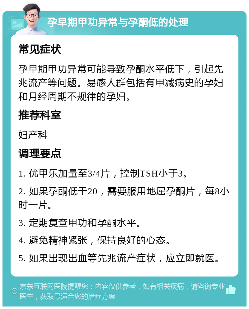 孕早期甲功异常与孕酮低的处理 常见症状 孕早期甲功异常可能导致孕酮水平低下，引起先兆流产等问题。易感人群包括有甲减病史的孕妇和月经周期不规律的孕妇。 推荐科室 妇产科 调理要点 1. 优甲乐加量至3/4片，控制TSH小于3。 2. 如果孕酮低于20，需要服用地屈孕酮片，每8小时一片。 3. 定期复查甲功和孕酮水平。 4. 避免精神紧张，保持良好的心态。 5. 如果出现出血等先兆流产症状，应立即就医。