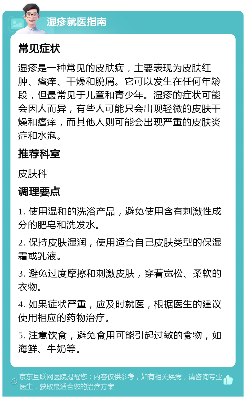 湿疹就医指南 常见症状 湿疹是一种常见的皮肤病，主要表现为皮肤红肿、瘙痒、干燥和脱屑。它可以发生在任何年龄段，但最常见于儿童和青少年。湿疹的症状可能会因人而异，有些人可能只会出现轻微的皮肤干燥和瘙痒，而其他人则可能会出现严重的皮肤炎症和水泡。 推荐科室 皮肤科 调理要点 1. 使用温和的洗浴产品，避免使用含有刺激性成分的肥皂和洗发水。 2. 保持皮肤湿润，使用适合自己皮肤类型的保湿霜或乳液。 3. 避免过度摩擦和刺激皮肤，穿着宽松、柔软的衣物。 4. 如果症状严重，应及时就医，根据医生的建议使用相应的药物治疗。 5. 注意饮食，避免食用可能引起过敏的食物，如海鲜、牛奶等。