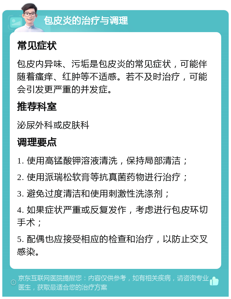 包皮炎的治疗与调理 常见症状 包皮内异味、污垢是包皮炎的常见症状，可能伴随着瘙痒、红肿等不适感。若不及时治疗，可能会引发更严重的并发症。 推荐科室 泌尿外科或皮肤科 调理要点 1. 使用高锰酸钾溶液清洗，保持局部清洁； 2. 使用派瑞松软膏等抗真菌药物进行治疗； 3. 避免过度清洁和使用刺激性洗涤剂； 4. 如果症状严重或反复发作，考虑进行包皮环切手术； 5. 配偶也应接受相应的检查和治疗，以防止交叉感染。