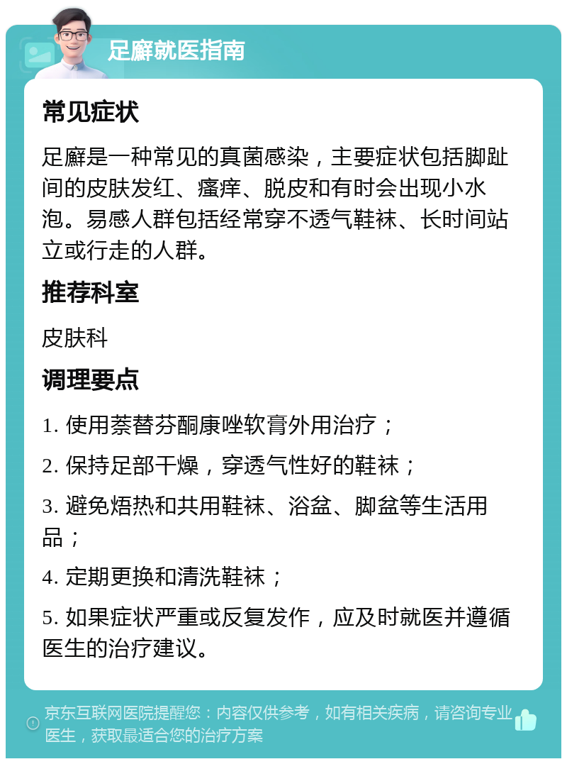 足廯就医指南 常见症状 足廯是一种常见的真菌感染，主要症状包括脚趾间的皮肤发红、瘙痒、脱皮和有时会出现小水泡。易感人群包括经常穿不透气鞋袜、长时间站立或行走的人群。 推荐科室 皮肤科 调理要点 1. 使用萘替芬酮康唑软膏外用治疗； 2. 保持足部干燥，穿透气性好的鞋袜； 3. 避免焐热和共用鞋袜、浴盆、脚盆等生活用品； 4. 定期更换和清洗鞋袜； 5. 如果症状严重或反复发作，应及时就医并遵循医生的治疗建议。