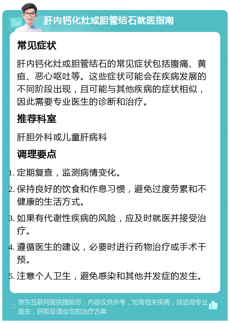 肝内钙化灶或胆管结石就医指南 常见症状 肝内钙化灶或胆管结石的常见症状包括腹痛、黄疸、恶心呕吐等。这些症状可能会在疾病发展的不同阶段出现，且可能与其他疾病的症状相似，因此需要专业医生的诊断和治疗。 推荐科室 肝胆外科或儿童肝病科 调理要点 定期复查，监测病情变化。 保持良好的饮食和作息习惯，避免过度劳累和不健康的生活方式。 如果有代谢性疾病的风险，应及时就医并接受治疗。 遵循医生的建议，必要时进行药物治疗或手术干预。 注意个人卫生，避免感染和其他并发症的发生。