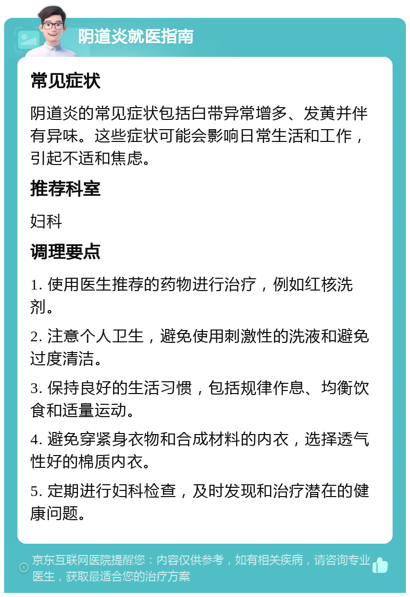 阴道炎就医指南 常见症状 阴道炎的常见症状包括白带异常增多、发黄并伴有异味。这些症状可能会影响日常生活和工作，引起不适和焦虑。 推荐科室 妇科 调理要点 1. 使用医生推荐的药物进行治疗，例如红核洗剂。 2. 注意个人卫生，避免使用刺激性的洗液和避免过度清洁。 3. 保持良好的生活习惯，包括规律作息、均衡饮食和适量运动。 4. 避免穿紧身衣物和合成材料的内衣，选择透气性好的棉质内衣。 5. 定期进行妇科检查，及时发现和治疗潜在的健康问题。