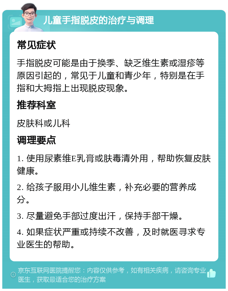 儿童手指脱皮的治疗与调理 常见症状 手指脱皮可能是由于换季、缺乏维生素或湿疹等原因引起的，常见于儿童和青少年，特别是在手指和大拇指上出现脱皮现象。 推荐科室 皮肤科或儿科 调理要点 1. 使用尿素维E乳膏或肤毒清外用，帮助恢复皮肤健康。 2. 给孩子服用小儿维生素，补充必要的营养成分。 3. 尽量避免手部过度出汗，保持手部干燥。 4. 如果症状严重或持续不改善，及时就医寻求专业医生的帮助。