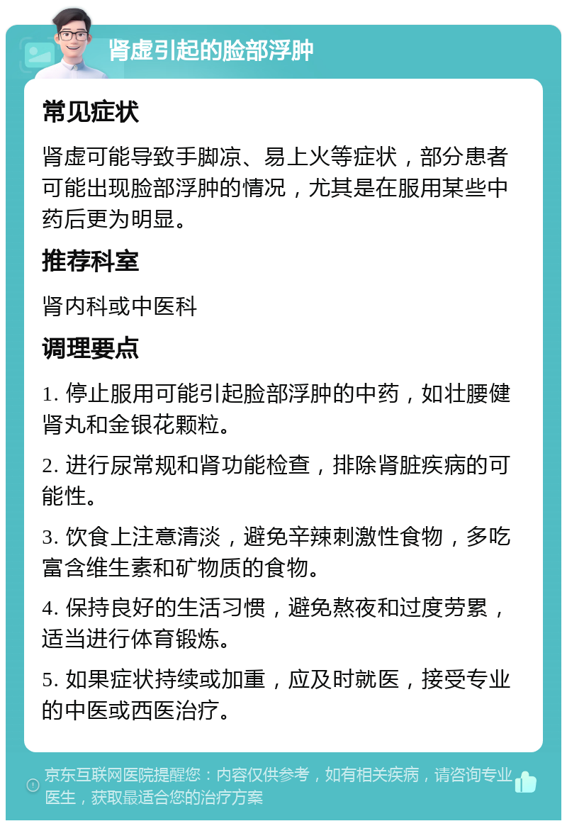 肾虚引起的脸部浮肿 常见症状 肾虚可能导致手脚凉、易上火等症状，部分患者可能出现脸部浮肿的情况，尤其是在服用某些中药后更为明显。 推荐科室 肾内科或中医科 调理要点 1. 停止服用可能引起脸部浮肿的中药，如壮腰健肾丸和金银花颗粒。 2. 进行尿常规和肾功能检查，排除肾脏疾病的可能性。 3. 饮食上注意清淡，避免辛辣刺激性食物，多吃富含维生素和矿物质的食物。 4. 保持良好的生活习惯，避免熬夜和过度劳累，适当进行体育锻炼。 5. 如果症状持续或加重，应及时就医，接受专业的中医或西医治疗。