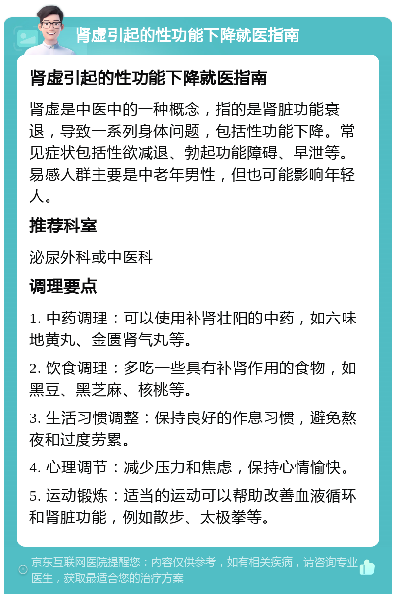 肾虚引起的性功能下降就医指南 肾虚引起的性功能下降就医指南 肾虚是中医中的一种概念，指的是肾脏功能衰退，导致一系列身体问题，包括性功能下降。常见症状包括性欲减退、勃起功能障碍、早泄等。易感人群主要是中老年男性，但也可能影响年轻人。 推荐科室 泌尿外科或中医科 调理要点 1. 中药调理：可以使用补肾壮阳的中药，如六味地黄丸、金匮肾气丸等。 2. 饮食调理：多吃一些具有补肾作用的食物，如黑豆、黑芝麻、核桃等。 3. 生活习惯调整：保持良好的作息习惯，避免熬夜和过度劳累。 4. 心理调节：减少压力和焦虑，保持心情愉快。 5. 运动锻炼：适当的运动可以帮助改善血液循环和肾脏功能，例如散步、太极拳等。