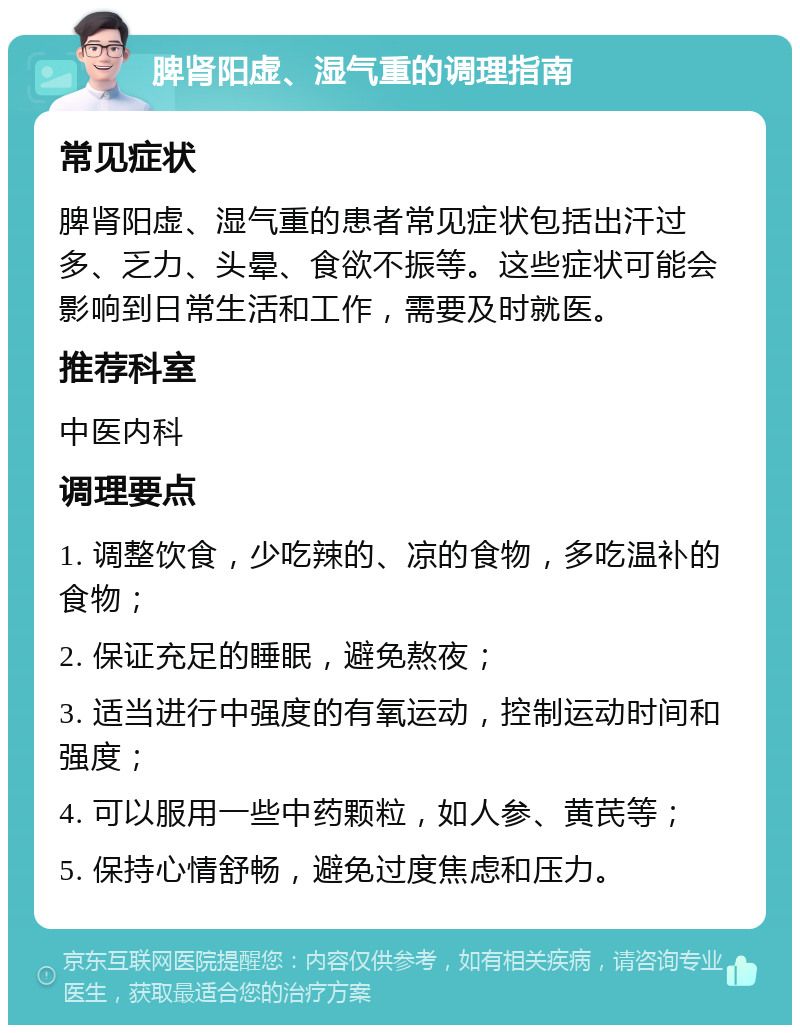 脾肾阳虚、湿气重的调理指南 常见症状 脾肾阳虚、湿气重的患者常见症状包括出汗过多、乏力、头晕、食欲不振等。这些症状可能会影响到日常生活和工作，需要及时就医。 推荐科室 中医内科 调理要点 1. 调整饮食，少吃辣的、凉的食物，多吃温补的食物； 2. 保证充足的睡眠，避免熬夜； 3. 适当进行中强度的有氧运动，控制运动时间和强度； 4. 可以服用一些中药颗粒，如人参、黄芪等； 5. 保持心情舒畅，避免过度焦虑和压力。