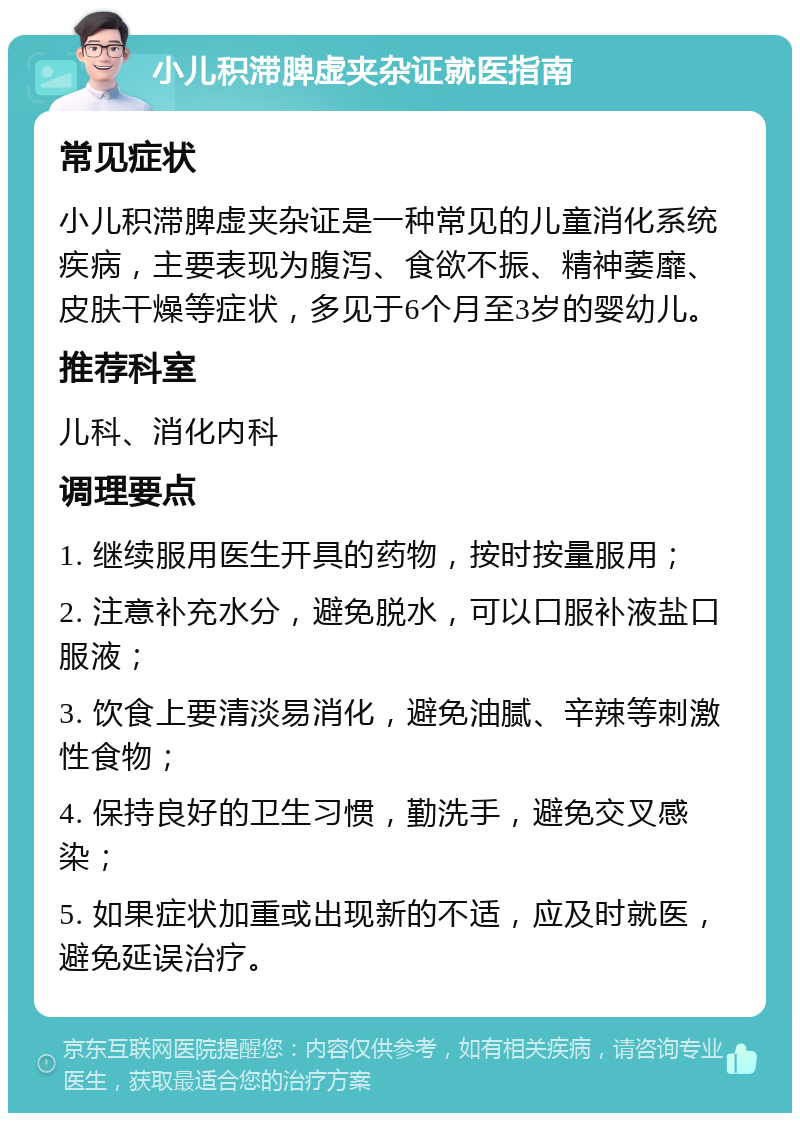 小儿积滞脾虚夹杂证就医指南 常见症状 小儿积滞脾虚夹杂证是一种常见的儿童消化系统疾病，主要表现为腹泻、食欲不振、精神萎靡、皮肤干燥等症状，多见于6个月至3岁的婴幼儿。 推荐科室 儿科、消化内科 调理要点 1. 继续服用医生开具的药物，按时按量服用； 2. 注意补充水分，避免脱水，可以口服补液盐口服液； 3. 饮食上要清淡易消化，避免油腻、辛辣等刺激性食物； 4. 保持良好的卫生习惯，勤洗手，避免交叉感染； 5. 如果症状加重或出现新的不适，应及时就医，避免延误治疗。