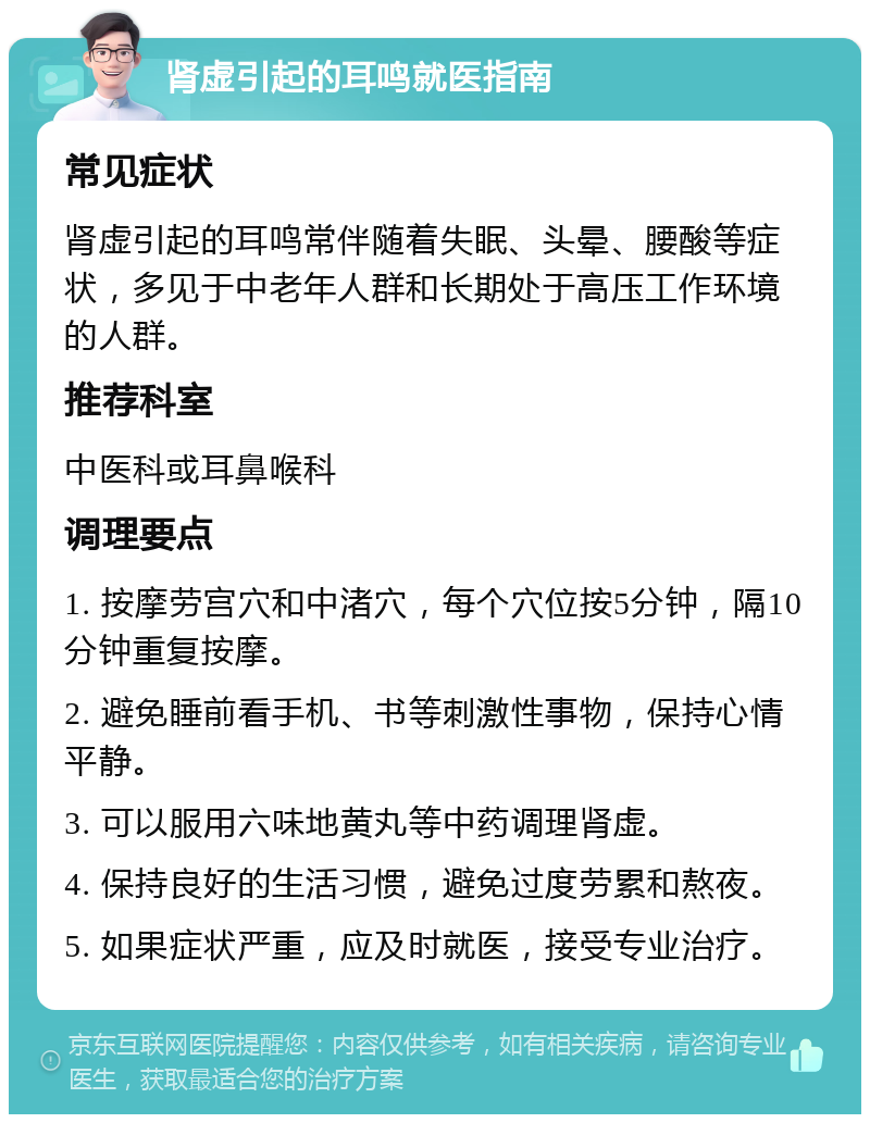 肾虚引起的耳鸣就医指南 常见症状 肾虚引起的耳鸣常伴随着失眠、头晕、腰酸等症状，多见于中老年人群和长期处于高压工作环境的人群。 推荐科室 中医科或耳鼻喉科 调理要点 1. 按摩劳宫穴和中渚穴，每个穴位按5分钟，隔10分钟重复按摩。 2. 避免睡前看手机、书等刺激性事物，保持心情平静。 3. 可以服用六味地黄丸等中药调理肾虚。 4. 保持良好的生活习惯，避免过度劳累和熬夜。 5. 如果症状严重，应及时就医，接受专业治疗。