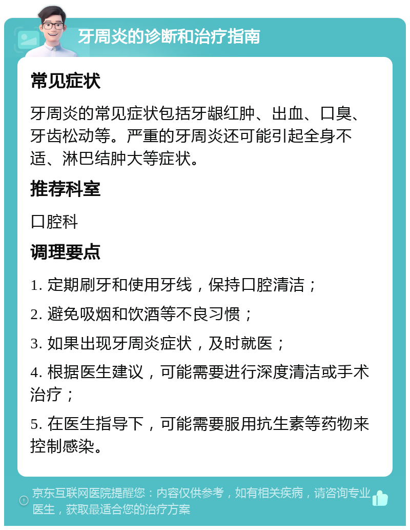 牙周炎的诊断和治疗指南 常见症状 牙周炎的常见症状包括牙龈红肿、出血、口臭、牙齿松动等。严重的牙周炎还可能引起全身不适、淋巴结肿大等症状。 推荐科室 口腔科 调理要点 1. 定期刷牙和使用牙线，保持口腔清洁； 2. 避免吸烟和饮酒等不良习惯； 3. 如果出现牙周炎症状，及时就医； 4. 根据医生建议，可能需要进行深度清洁或手术治疗； 5. 在医生指导下，可能需要服用抗生素等药物来控制感染。