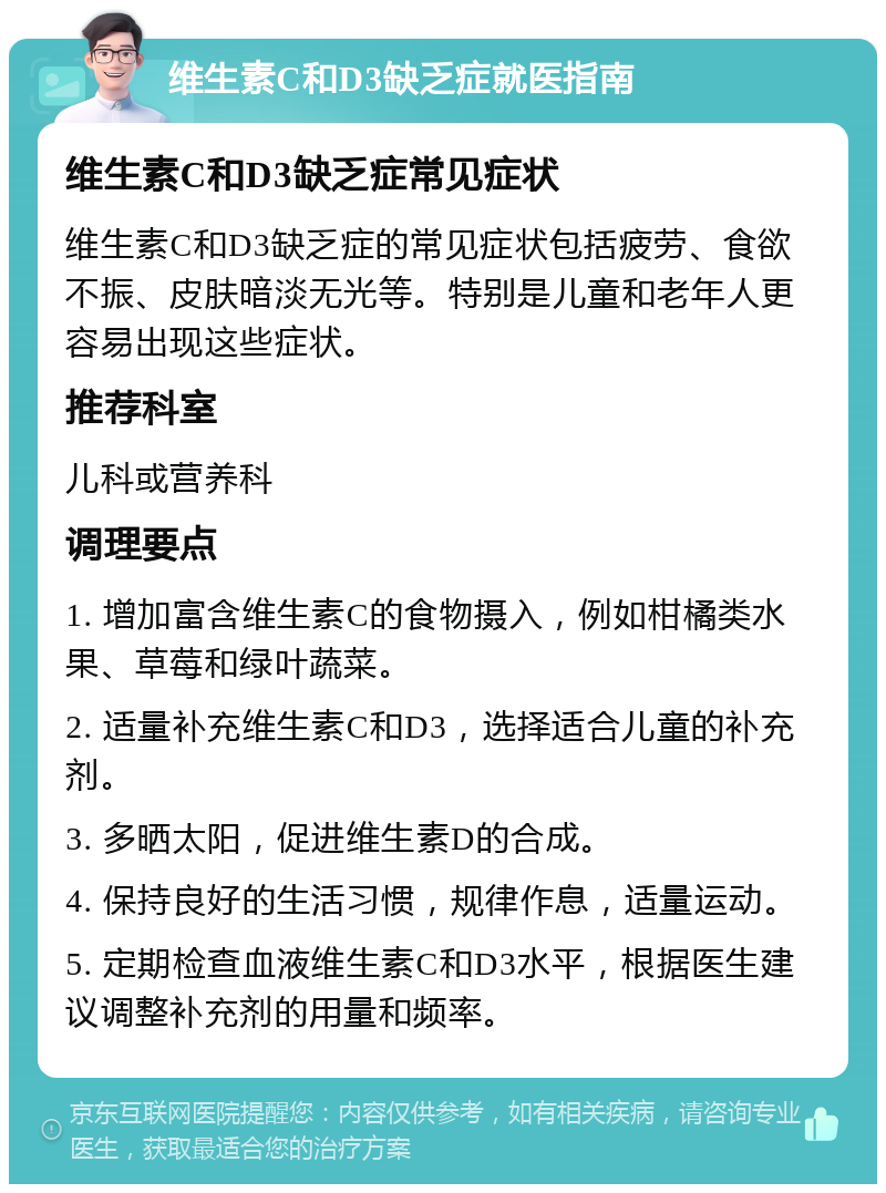 维生素C和D3缺乏症就医指南 维生素C和D3缺乏症常见症状 维生素C和D3缺乏症的常见症状包括疲劳、食欲不振、皮肤暗淡无光等。特别是儿童和老年人更容易出现这些症状。 推荐科室 儿科或营养科 调理要点 1. 增加富含维生素C的食物摄入，例如柑橘类水果、草莓和绿叶蔬菜。 2. 适量补充维生素C和D3，选择适合儿童的补充剂。 3. 多晒太阳，促进维生素D的合成。 4. 保持良好的生活习惯，规律作息，适量运动。 5. 定期检查血液维生素C和D3水平，根据医生建议调整补充剂的用量和频率。