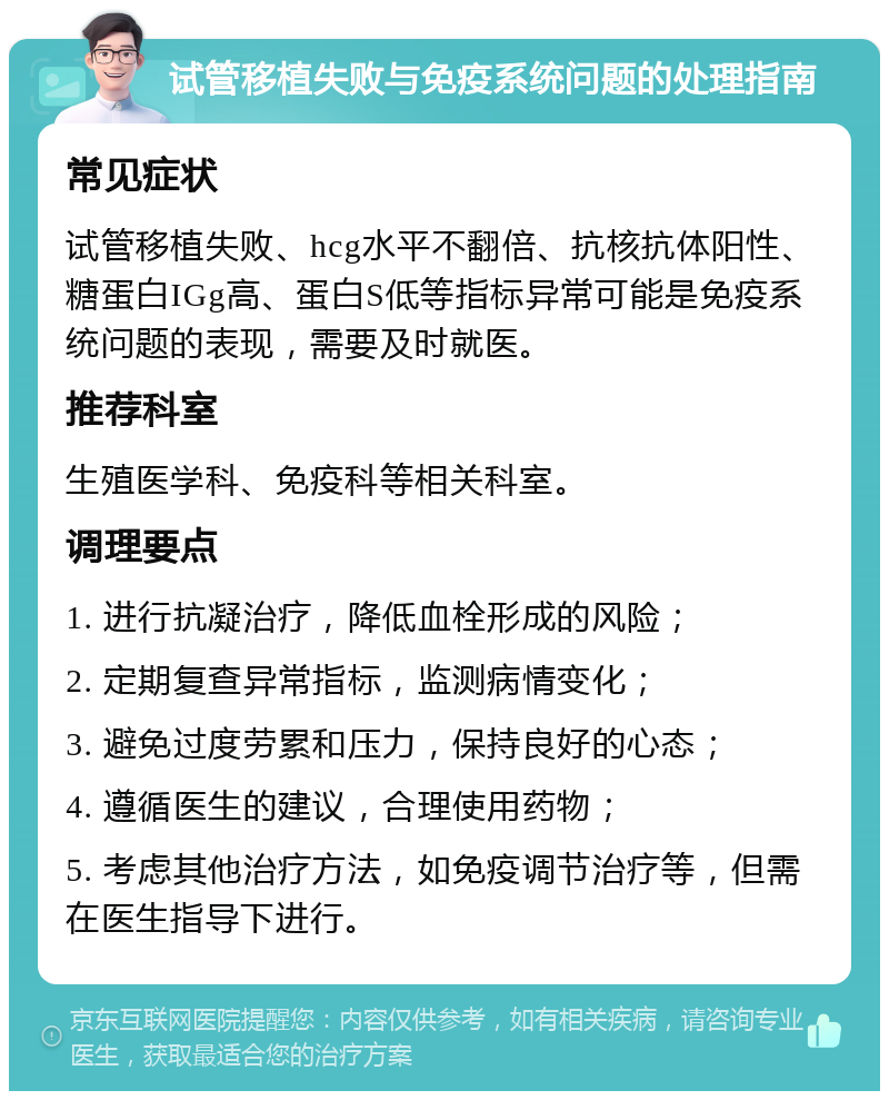 试管移植失败与免疫系统问题的处理指南 常见症状 试管移植失败、hcg水平不翻倍、抗核抗体阳性、糖蛋白IGg高、蛋白S低等指标异常可能是免疫系统问题的表现，需要及时就医。 推荐科室 生殖医学科、免疫科等相关科室。 调理要点 1. 进行抗凝治疗，降低血栓形成的风险； 2. 定期复查异常指标，监测病情变化； 3. 避免过度劳累和压力，保持良好的心态； 4. 遵循医生的建议，合理使用药物； 5. 考虑其他治疗方法，如免疫调节治疗等，但需在医生指导下进行。