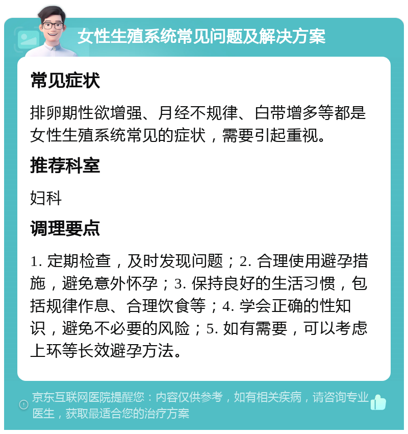 女性生殖系统常见问题及解决方案 常见症状 排卵期性欲增强、月经不规律、白带增多等都是女性生殖系统常见的症状，需要引起重视。 推荐科室 妇科 调理要点 1. 定期检查，及时发现问题；2. 合理使用避孕措施，避免意外怀孕；3. 保持良好的生活习惯，包括规律作息、合理饮食等；4. 学会正确的性知识，避免不必要的风险；5. 如有需要，可以考虑上环等长效避孕方法。