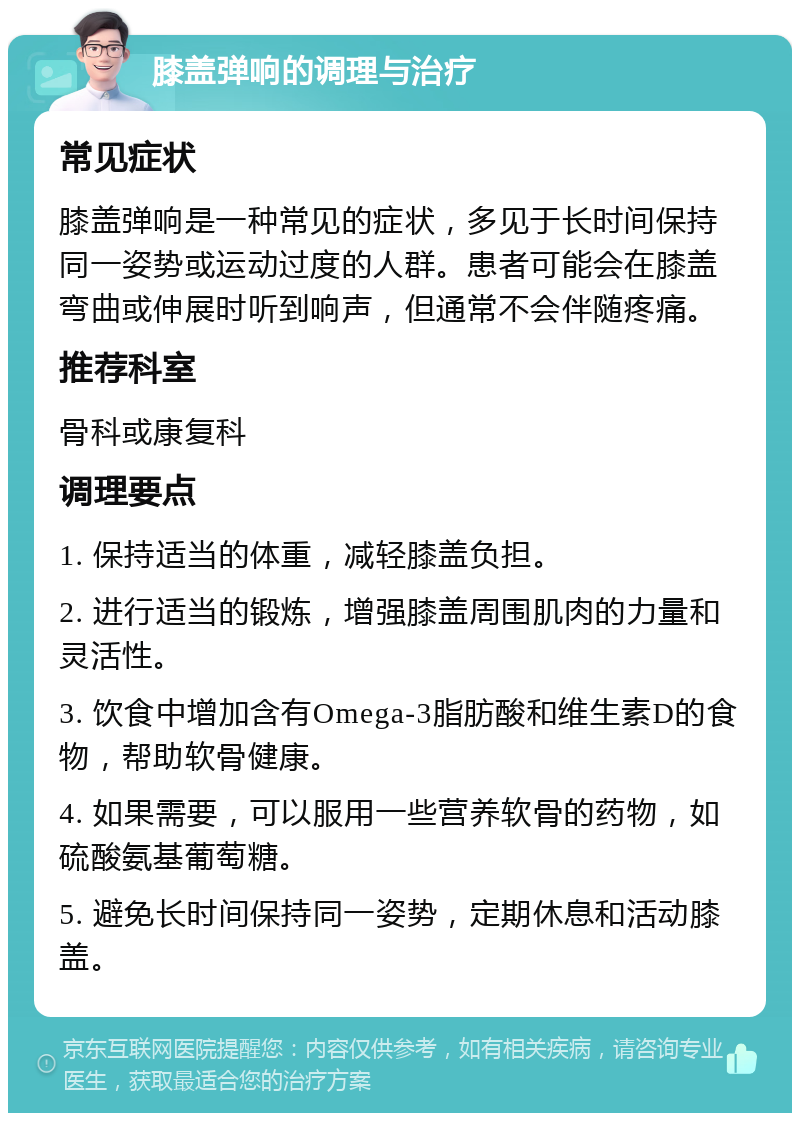 膝盖弹响的调理与治疗 常见症状 膝盖弹响是一种常见的症状，多见于长时间保持同一姿势或运动过度的人群。患者可能会在膝盖弯曲或伸展时听到响声，但通常不会伴随疼痛。 推荐科室 骨科或康复科 调理要点 1. 保持适当的体重，减轻膝盖负担。 2. 进行适当的锻炼，增强膝盖周围肌肉的力量和灵活性。 3. 饮食中增加含有Omega-3脂肪酸和维生素D的食物，帮助软骨健康。 4. 如果需要，可以服用一些营养软骨的药物，如硫酸氨基葡萄糖。 5. 避免长时间保持同一姿势，定期休息和活动膝盖。