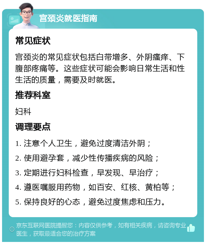 宫颈炎就医指南 常见症状 宫颈炎的常见症状包括白带增多、外阴瘙痒、下腹部疼痛等。这些症状可能会影响日常生活和性生活的质量，需要及时就医。 推荐科室 妇科 调理要点 1. 注意个人卫生，避免过度清洁外阴； 2. 使用避孕套，减少性传播疾病的风险； 3. 定期进行妇科检查，早发现、早治疗； 4. 遵医嘱服用药物，如百安、红核、黄柏等； 5. 保持良好的心态，避免过度焦虑和压力。