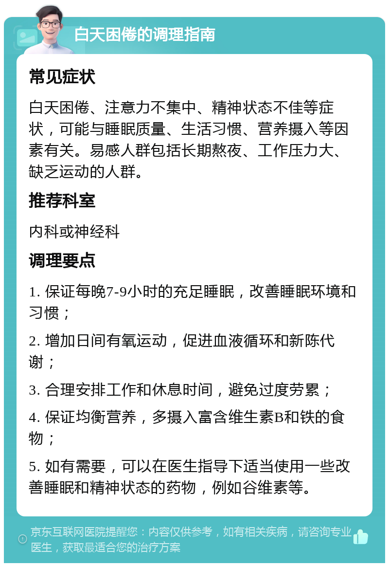 白天困倦的调理指南 常见症状 白天困倦、注意力不集中、精神状态不佳等症状，可能与睡眠质量、生活习惯、营养摄入等因素有关。易感人群包括长期熬夜、工作压力大、缺乏运动的人群。 推荐科室 内科或神经科 调理要点 1. 保证每晚7-9小时的充足睡眠，改善睡眠环境和习惯； 2. 增加日间有氧运动，促进血液循环和新陈代谢； 3. 合理安排工作和休息时间，避免过度劳累； 4. 保证均衡营养，多摄入富含维生素B和铁的食物； 5. 如有需要，可以在医生指导下适当使用一些改善睡眠和精神状态的药物，例如谷维素等。