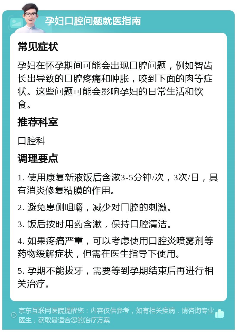 孕妇口腔问题就医指南 常见症状 孕妇在怀孕期间可能会出现口腔问题，例如智齿长出导致的口腔疼痛和肿胀，咬到下面的肉等症状。这些问题可能会影响孕妇的日常生活和饮食。 推荐科室 口腔科 调理要点 1. 使用康复新液饭后含漱3-5分钟/次，3次/日，具有消炎修复粘膜的作用。 2. 避免患侧咀嚼，减少对口腔的刺激。 3. 饭后按时用药含漱，保持口腔清洁。 4. 如果疼痛严重，可以考虑使用口腔炎喷雾剂等药物缓解症状，但需在医生指导下使用。 5. 孕期不能拔牙，需要等到孕期结束后再进行相关治疗。