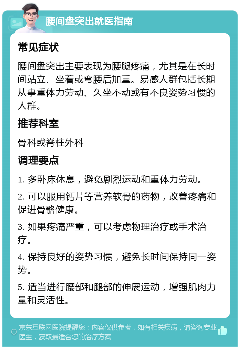 腰间盘突出就医指南 常见症状 腰间盘突出主要表现为腰腿疼痛，尤其是在长时间站立、坐着或弯腰后加重。易感人群包括长期从事重体力劳动、久坐不动或有不良姿势习惯的人群。 推荐科室 骨科或脊柱外科 调理要点 1. 多卧床休息，避免剧烈运动和重体力劳动。 2. 可以服用钙片等营养软骨的药物，改善疼痛和促进骨骼健康。 3. 如果疼痛严重，可以考虑物理治疗或手术治疗。 4. 保持良好的姿势习惯，避免长时间保持同一姿势。 5. 适当进行腰部和腿部的伸展运动，增强肌肉力量和灵活性。