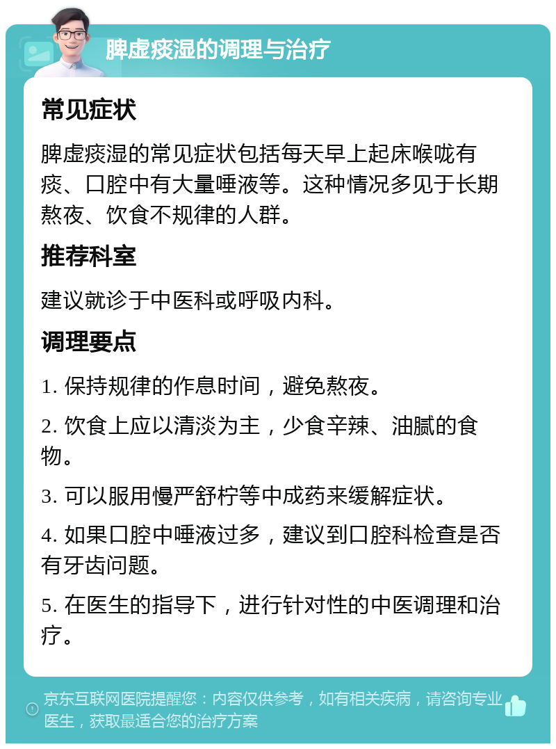 脾虚痰湿的调理与治疗 常见症状 脾虚痰湿的常见症状包括每天早上起床喉咙有痰、口腔中有大量唾液等。这种情况多见于长期熬夜、饮食不规律的人群。 推荐科室 建议就诊于中医科或呼吸内科。 调理要点 1. 保持规律的作息时间，避免熬夜。 2. 饮食上应以清淡为主，少食辛辣、油腻的食物。 3. 可以服用慢严舒柠等中成药来缓解症状。 4. 如果口腔中唾液过多，建议到口腔科检查是否有牙齿问题。 5. 在医生的指导下，进行针对性的中医调理和治疗。