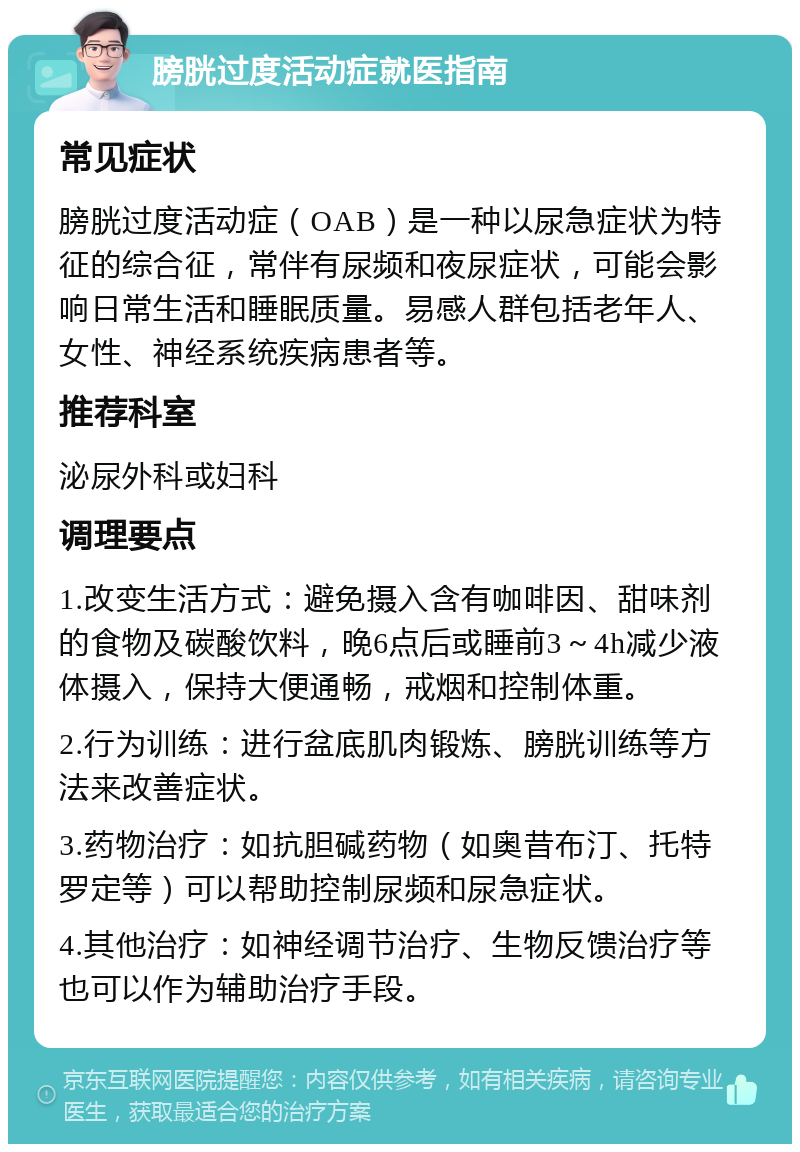 膀胱过度活动症就医指南 常见症状 膀胱过度活动症（OAB）是一种以尿急症状为特征的综合征，常伴有尿频和夜尿症状，可能会影响日常生活和睡眠质量。易感人群包括老年人、女性、神经系统疾病患者等。 推荐科室 泌尿外科或妇科 调理要点 1.改变生活方式：避免摄入含有咖啡因、甜味剂的食物及碳酸饮料，晚6点后或睡前3～4h减少液体摄入，保持大便通畅，戒烟和控制体重。 2.行为训练：进行盆底肌肉锻炼、膀胱训练等方法来改善症状。 3.药物治疗：如抗胆碱药物（如奥昔布汀、托特罗定等）可以帮助控制尿频和尿急症状。 4.其他治疗：如神经调节治疗、生物反馈治疗等也可以作为辅助治疗手段。