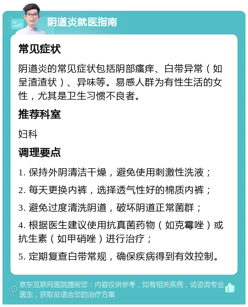 阴道炎就医指南 常见症状 阴道炎的常见症状包括阴部瘙痒、白带异常（如呈渣渣状）、异味等。易感人群为有性生活的女性，尤其是卫生习惯不良者。 推荐科室 妇科 调理要点 1. 保持外阴清洁干燥，避免使用刺激性洗液； 2. 每天更换内裤，选择透气性好的棉质内裤； 3. 避免过度清洗阴道，破坏阴道正常菌群； 4. 根据医生建议使用抗真菌药物（如克霉唑）或抗生素（如甲硝唑）进行治疗； 5. 定期复查白带常规，确保疾病得到有效控制。