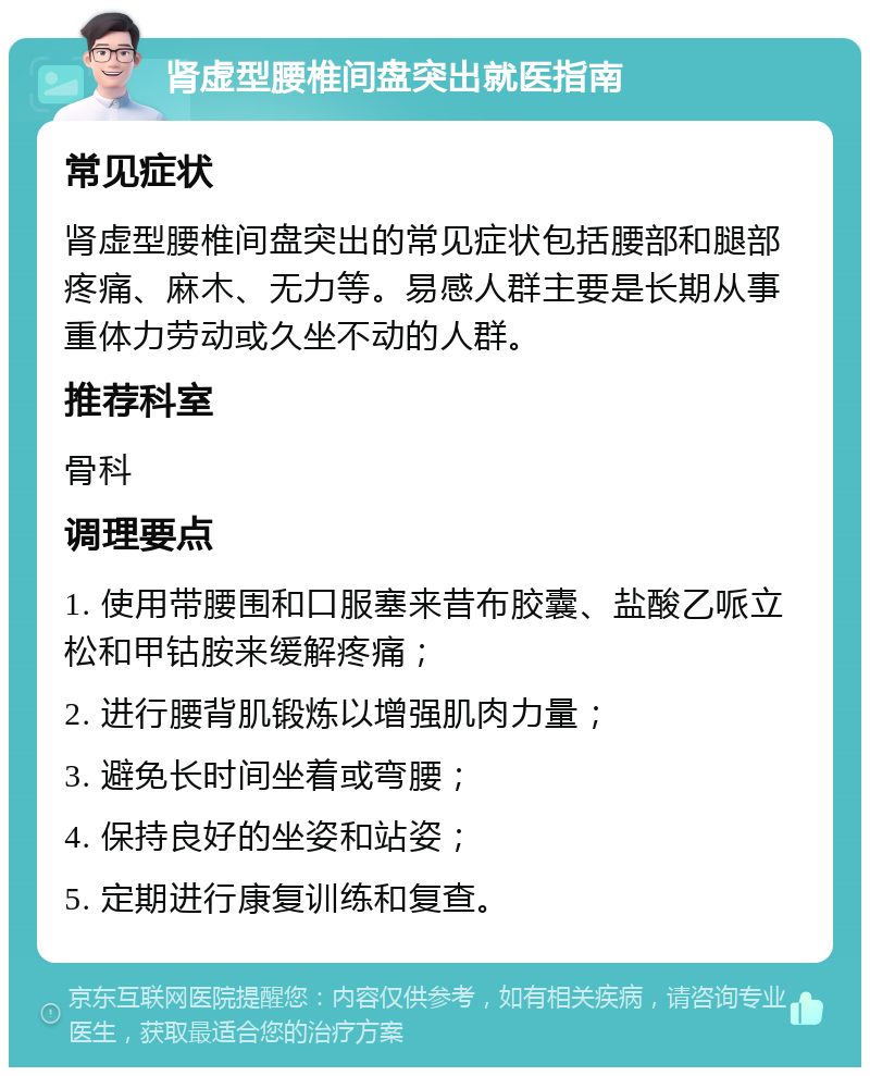 肾虚型腰椎间盘突出就医指南 常见症状 肾虚型腰椎间盘突出的常见症状包括腰部和腿部疼痛、麻木、无力等。易感人群主要是长期从事重体力劳动或久坐不动的人群。 推荐科室 骨科 调理要点 1. 使用带腰围和口服塞来昔布胶囊、盐酸乙哌立松和甲钴胺来缓解疼痛； 2. 进行腰背肌锻炼以增强肌肉力量； 3. 避免长时间坐着或弯腰； 4. 保持良好的坐姿和站姿； 5. 定期进行康复训练和复查。