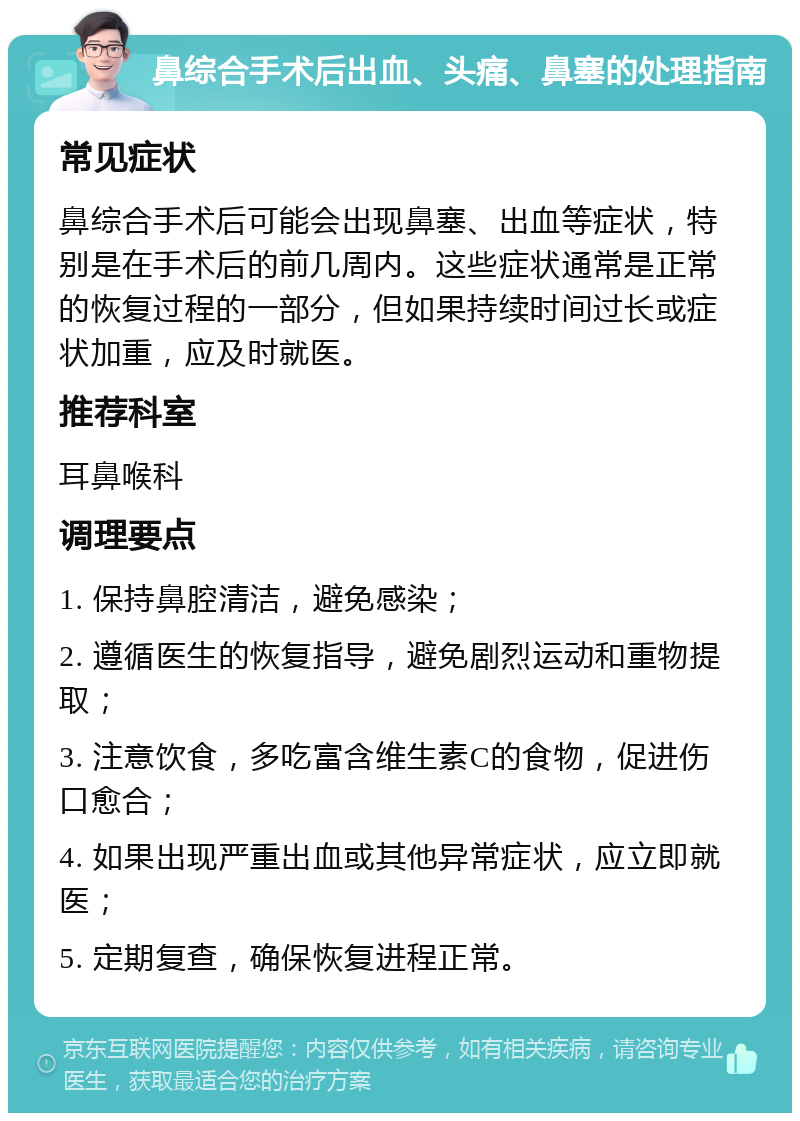 鼻综合手术后出血、头痛、鼻塞的处理指南 常见症状 鼻综合手术后可能会出现鼻塞、出血等症状，特别是在手术后的前几周内。这些症状通常是正常的恢复过程的一部分，但如果持续时间过长或症状加重，应及时就医。 推荐科室 耳鼻喉科 调理要点 1. 保持鼻腔清洁，避免感染； 2. 遵循医生的恢复指导，避免剧烈运动和重物提取； 3. 注意饮食，多吃富含维生素C的食物，促进伤口愈合； 4. 如果出现严重出血或其他异常症状，应立即就医； 5. 定期复查，确保恢复进程正常。