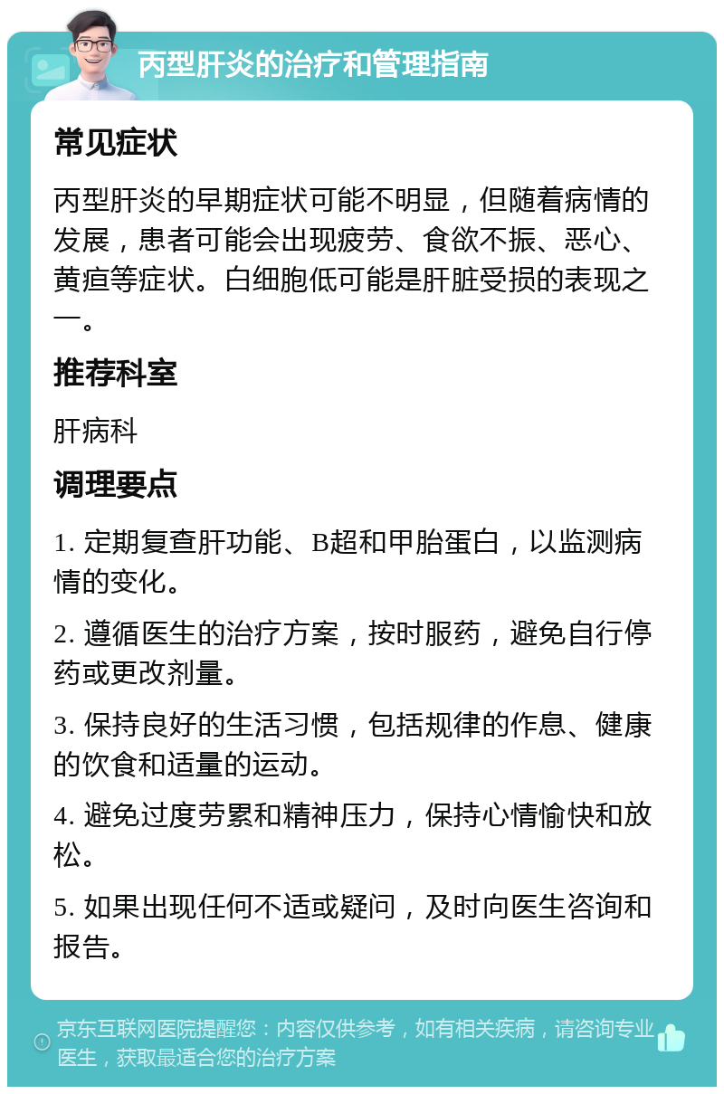 丙型肝炎的治疗和管理指南 常见症状 丙型肝炎的早期症状可能不明显，但随着病情的发展，患者可能会出现疲劳、食欲不振、恶心、黄疸等症状。白细胞低可能是肝脏受损的表现之一。 推荐科室 肝病科 调理要点 1. 定期复查肝功能、B超和甲胎蛋白，以监测病情的变化。 2. 遵循医生的治疗方案，按时服药，避免自行停药或更改剂量。 3. 保持良好的生活习惯，包括规律的作息、健康的饮食和适量的运动。 4. 避免过度劳累和精神压力，保持心情愉快和放松。 5. 如果出现任何不适或疑问，及时向医生咨询和报告。