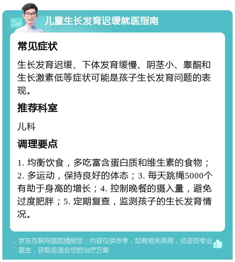 儿童生长发育迟缓就医指南 常见症状 生长发育迟缓、下体发育缓慢、阴茎小、睾酮和生长激素低等症状可能是孩子生长发育问题的表现。 推荐科室 儿科 调理要点 1. 均衡饮食，多吃富含蛋白质和维生素的食物；2. 多运动，保持良好的体态；3. 每天跳绳5000个有助于身高的增长；4. 控制晚餐的摄入量，避免过度肥胖；5. 定期复查，监测孩子的生长发育情况。