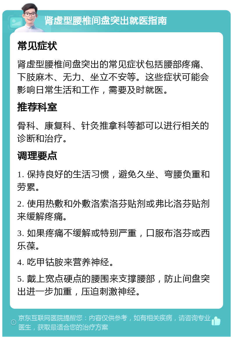 肾虚型腰椎间盘突出就医指南 常见症状 肾虚型腰椎间盘突出的常见症状包括腰部疼痛、下肢麻木、无力、坐立不安等。这些症状可能会影响日常生活和工作，需要及时就医。 推荐科室 骨科、康复科、针灸推拿科等都可以进行相关的诊断和治疗。 调理要点 1. 保持良好的生活习惯，避免久坐、弯腰负重和劳累。 2. 使用热敷和外敷洛索洛芬贴剂或弗比洛芬贴剂来缓解疼痛。 3. 如果疼痛不缓解或特别严重，口服布洛芬或西乐葆。 4. 吃甲钴胺来营养神经。 5. 戴上宽点硬点的腰围来支撑腰部，防止间盘突出进一步加重，压迫刺激神经。