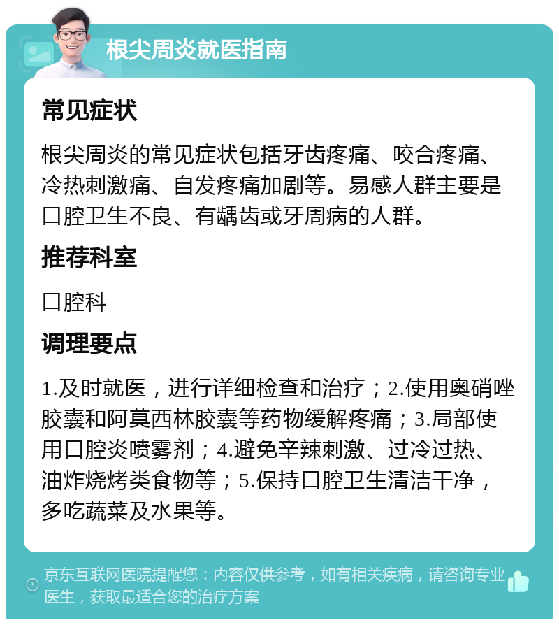 根尖周炎就医指南 常见症状 根尖周炎的常见症状包括牙齿疼痛、咬合疼痛、冷热刺激痛、自发疼痛加剧等。易感人群主要是口腔卫生不良、有龋齿或牙周病的人群。 推荐科室 口腔科 调理要点 1.及时就医，进行详细检查和治疗；2.使用奥硝唑胶囊和阿莫西林胶囊等药物缓解疼痛；3.局部使用口腔炎喷雾剂；4.避免辛辣刺激、过冷过热、油炸烧烤类食物等；5.保持口腔卫生清洁干净，多吃蔬菜及水果等。