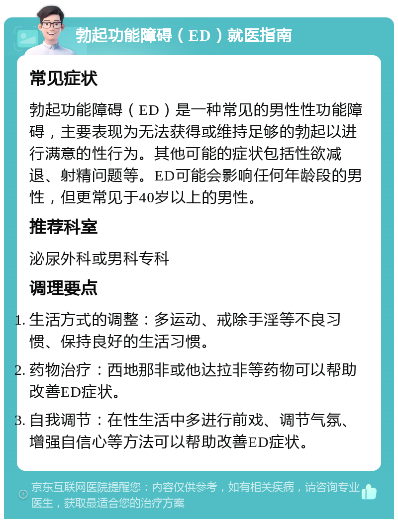 勃起功能障碍（ED）就医指南 常见症状 勃起功能障碍（ED）是一种常见的男性性功能障碍，主要表现为无法获得或维持足够的勃起以进行满意的性行为。其他可能的症状包括性欲减退、射精问题等。ED可能会影响任何年龄段的男性，但更常见于40岁以上的男性。 推荐科室 泌尿外科或男科专科 调理要点 生活方式的调整：多运动、戒除手淫等不良习惯、保持良好的生活习惯。 药物治疗：西地那非或他达拉非等药物可以帮助改善ED症状。 自我调节：在性生活中多进行前戏、调节气氛、增强自信心等方法可以帮助改善ED症状。