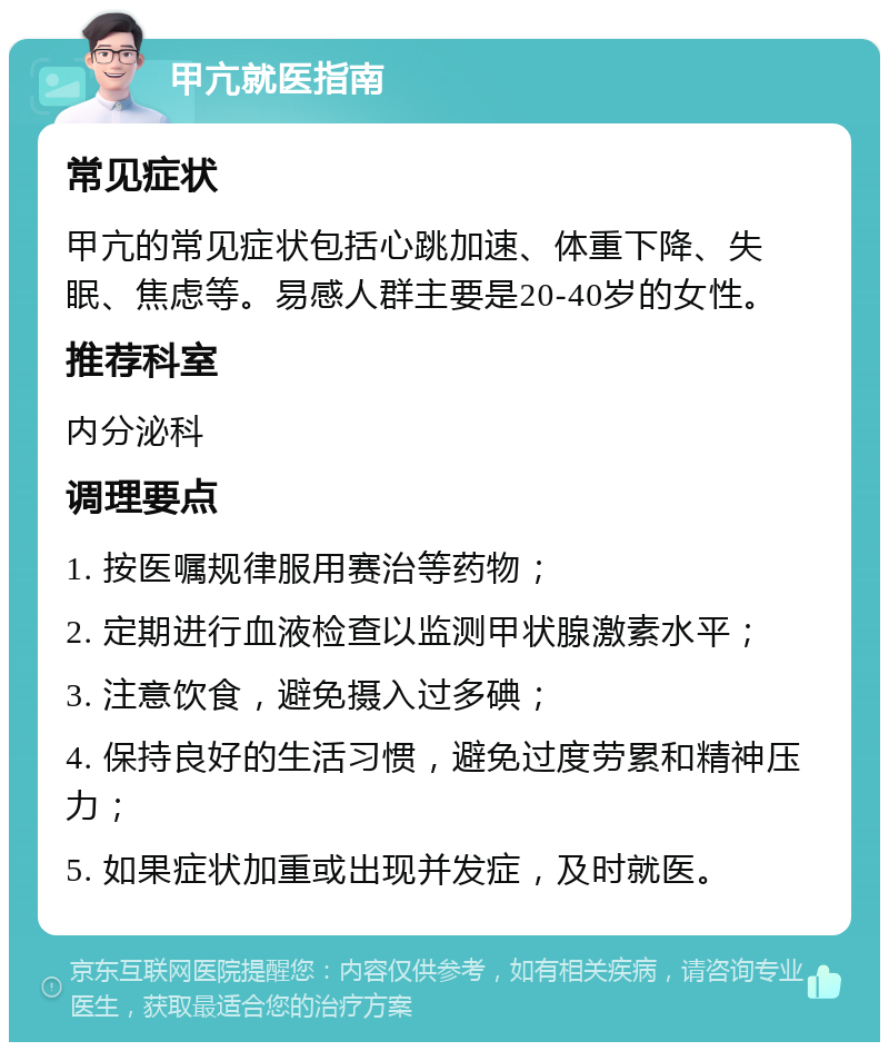 甲亢就医指南 常见症状 甲亢的常见症状包括心跳加速、体重下降、失眠、焦虑等。易感人群主要是20-40岁的女性。 推荐科室 内分泌科 调理要点 1. 按医嘱规律服用赛治等药物； 2. 定期进行血液检查以监测甲状腺激素水平； 3. 注意饮食，避免摄入过多碘； 4. 保持良好的生活习惯，避免过度劳累和精神压力； 5. 如果症状加重或出现并发症，及时就医。