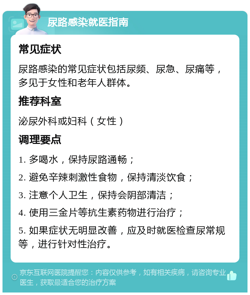 尿路感染就医指南 常见症状 尿路感染的常见症状包括尿频、尿急、尿痛等，多见于女性和老年人群体。 推荐科室 泌尿外科或妇科（女性） 调理要点 1. 多喝水，保持尿路通畅； 2. 避免辛辣刺激性食物，保持清淡饮食； 3. 注意个人卫生，保持会阴部清洁； 4. 使用三金片等抗生素药物进行治疗； 5. 如果症状无明显改善，应及时就医检查尿常规等，进行针对性治疗。