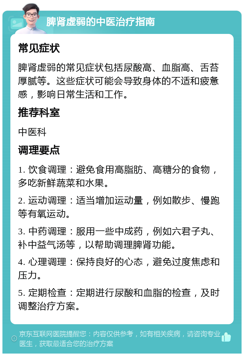 脾肾虚弱的中医治疗指南 常见症状 脾肾虚弱的常见症状包括尿酸高、血脂高、舌苔厚腻等。这些症状可能会导致身体的不适和疲惫感，影响日常生活和工作。 推荐科室 中医科 调理要点 1. 饮食调理：避免食用高脂肪、高糖分的食物，多吃新鲜蔬菜和水果。 2. 运动调理：适当增加运动量，例如散步、慢跑等有氧运动。 3. 中药调理：服用一些中成药，例如六君子丸、补中益气汤等，以帮助调理脾肾功能。 4. 心理调理：保持良好的心态，避免过度焦虑和压力。 5. 定期检查：定期进行尿酸和血脂的检查，及时调整治疗方案。