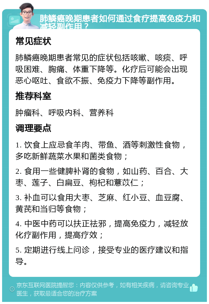 肺鳞癌晚期患者如何通过食疗提高免疫力和减轻副作用？ 常见症状 肺鳞癌晚期患者常见的症状包括咳嗽、咳痰、呼吸困难、胸痛、体重下降等。化疗后可能会出现恶心呕吐、食欲不振、免疫力下降等副作用。 推荐科室 肿瘤科、呼吸内科、营养科 调理要点 1. 饮食上应忌食羊肉、带鱼、酒等刺激性食物，多吃新鲜蔬菜水果和菌类食物； 2. 食用一些健脾补肾的食物，如山药、百合、大枣、莲子、白扁豆、枸杞和薏苡仁； 3. 补血可以食用大枣、芝麻、红小豆、血豆腐、黄芪和当归等食物； 4. 中医中药可以扶正祛邪，提高免疫力，减轻放化疗副作用，提高疗效； 5. 定期进行线上问诊，接受专业的医疗建议和指导。