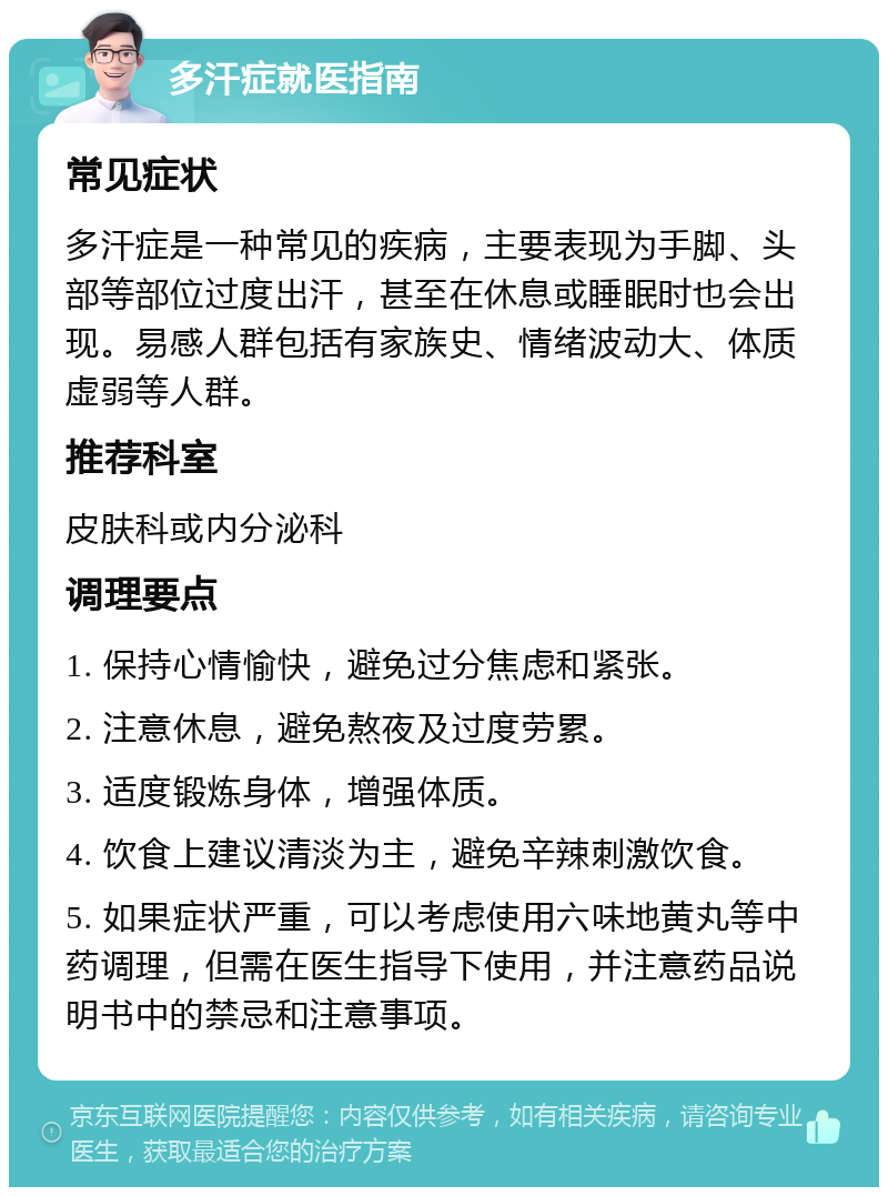 多汗症就医指南 常见症状 多汗症是一种常见的疾病，主要表现为手脚、头部等部位过度出汗，甚至在休息或睡眠时也会出现。易感人群包括有家族史、情绪波动大、体质虚弱等人群。 推荐科室 皮肤科或内分泌科 调理要点 1. 保持心情愉快，避免过分焦虑和紧张。 2. 注意休息，避免熬夜及过度劳累。 3. 适度锻炼身体，增强体质。 4. 饮食上建议清淡为主，避免辛辣刺激饮食。 5. 如果症状严重，可以考虑使用六味地黄丸等中药调理，但需在医生指导下使用，并注意药品说明书中的禁忌和注意事项。