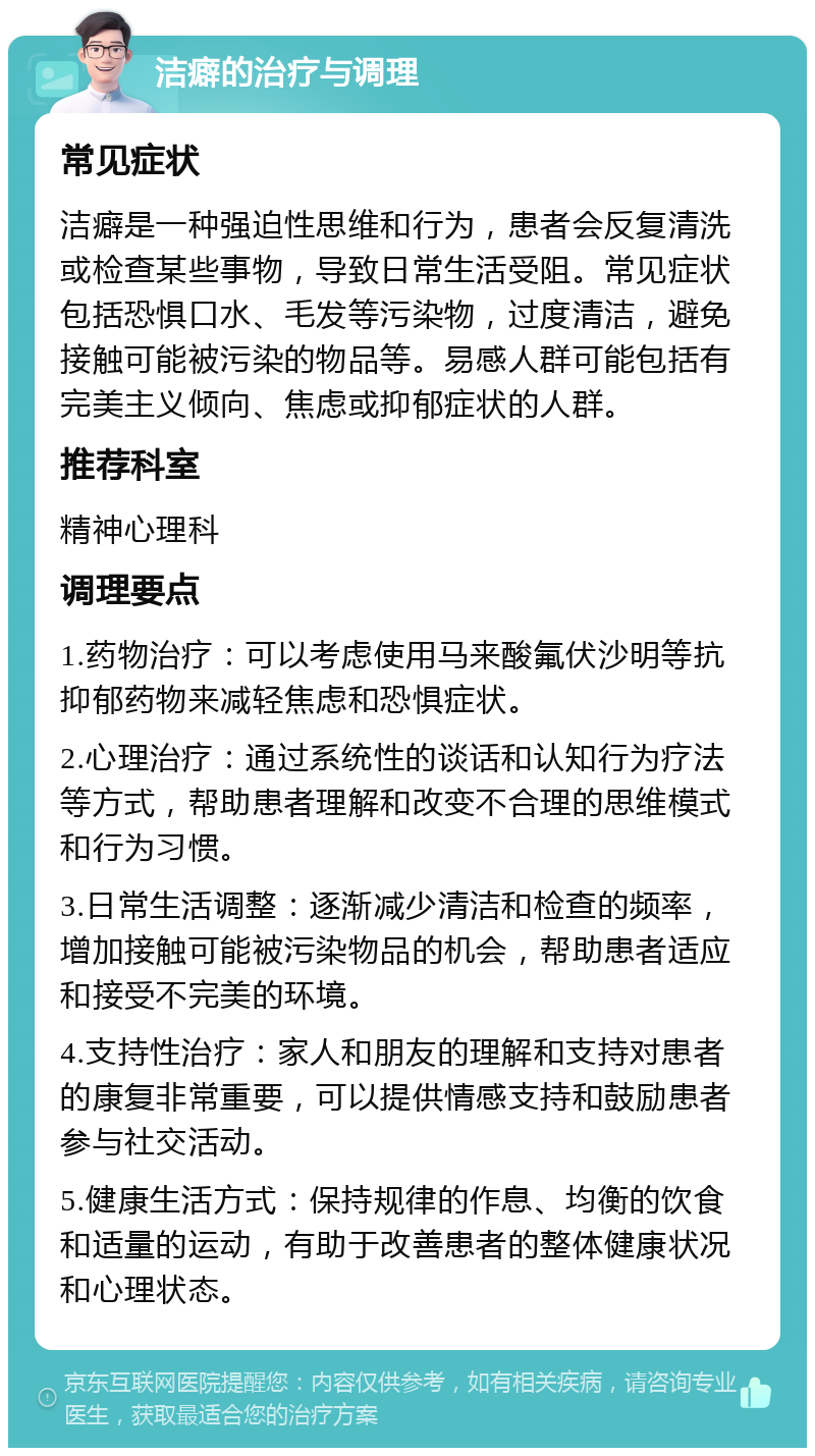 洁癖的治疗与调理 常见症状 洁癖是一种强迫性思维和行为，患者会反复清洗或检查某些事物，导致日常生活受阻。常见症状包括恐惧口水、毛发等污染物，过度清洁，避免接触可能被污染的物品等。易感人群可能包括有完美主义倾向、焦虑或抑郁症状的人群。 推荐科室 精神心理科 调理要点 1.药物治疗：可以考虑使用马来酸氟伏沙明等抗抑郁药物来减轻焦虑和恐惧症状。 2.心理治疗：通过系统性的谈话和认知行为疗法等方式，帮助患者理解和改变不合理的思维模式和行为习惯。 3.日常生活调整：逐渐减少清洁和检查的频率，增加接触可能被污染物品的机会，帮助患者适应和接受不完美的环境。 4.支持性治疗：家人和朋友的理解和支持对患者的康复非常重要，可以提供情感支持和鼓励患者参与社交活动。 5.健康生活方式：保持规律的作息、均衡的饮食和适量的运动，有助于改善患者的整体健康状况和心理状态。