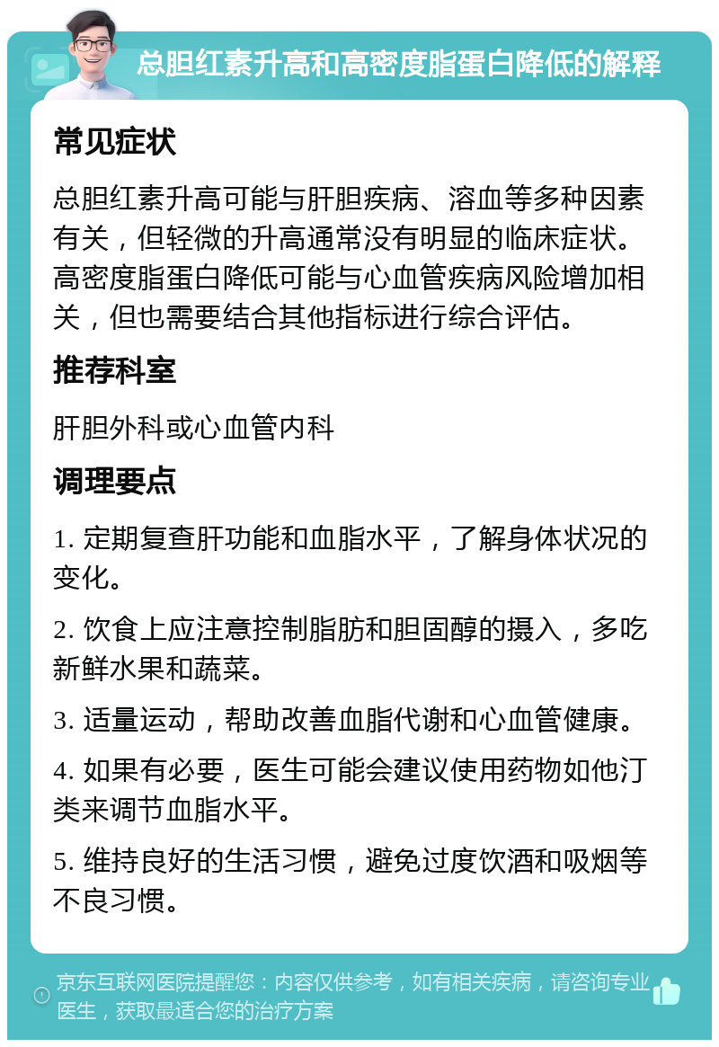 总胆红素升高和高密度脂蛋白降低的解释 常见症状 总胆红素升高可能与肝胆疾病、溶血等多种因素有关，但轻微的升高通常没有明显的临床症状。高密度脂蛋白降低可能与心血管疾病风险增加相关，但也需要结合其他指标进行综合评估。 推荐科室 肝胆外科或心血管内科 调理要点 1. 定期复查肝功能和血脂水平，了解身体状况的变化。 2. 饮食上应注意控制脂肪和胆固醇的摄入，多吃新鲜水果和蔬菜。 3. 适量运动，帮助改善血脂代谢和心血管健康。 4. 如果有必要，医生可能会建议使用药物如他汀类来调节血脂水平。 5. 维持良好的生活习惯，避免过度饮酒和吸烟等不良习惯。