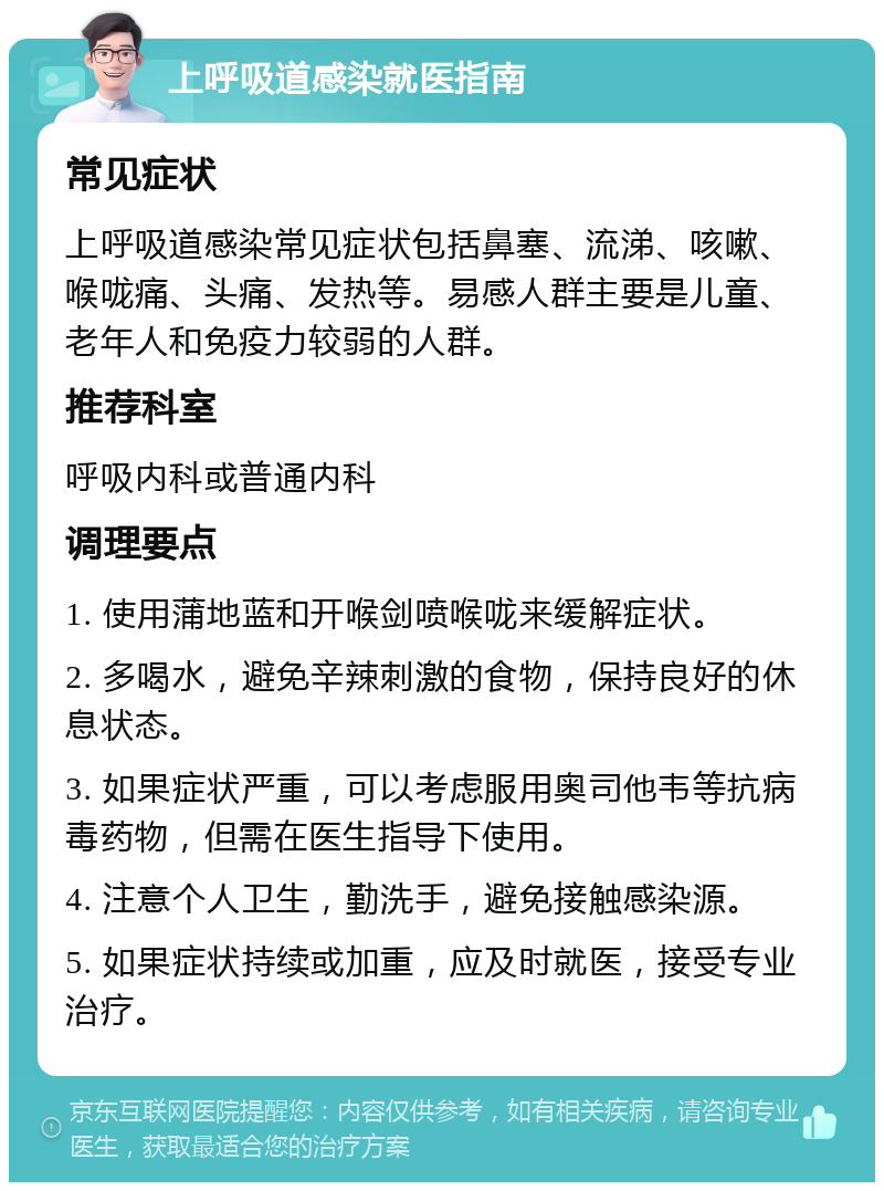 上呼吸道感染就医指南 常见症状 上呼吸道感染常见症状包括鼻塞、流涕、咳嗽、喉咙痛、头痛、发热等。易感人群主要是儿童、老年人和免疫力较弱的人群。 推荐科室 呼吸内科或普通内科 调理要点 1. 使用蒲地蓝和开喉剑喷喉咙来缓解症状。 2. 多喝水，避免辛辣刺激的食物，保持良好的休息状态。 3. 如果症状严重，可以考虑服用奥司他韦等抗病毒药物，但需在医生指导下使用。 4. 注意个人卫生，勤洗手，避免接触感染源。 5. 如果症状持续或加重，应及时就医，接受专业治疗。