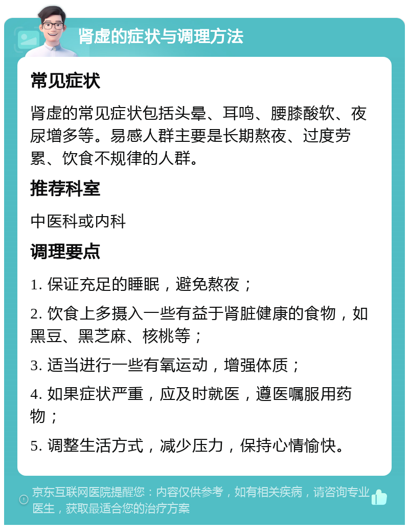 肾虚的症状与调理方法 常见症状 肾虚的常见症状包括头晕、耳鸣、腰膝酸软、夜尿增多等。易感人群主要是长期熬夜、过度劳累、饮食不规律的人群。 推荐科室 中医科或内科 调理要点 1. 保证充足的睡眠，避免熬夜； 2. 饮食上多摄入一些有益于肾脏健康的食物，如黑豆、黑芝麻、核桃等； 3. 适当进行一些有氧运动，增强体质； 4. 如果症状严重，应及时就医，遵医嘱服用药物； 5. 调整生活方式，减少压力，保持心情愉快。