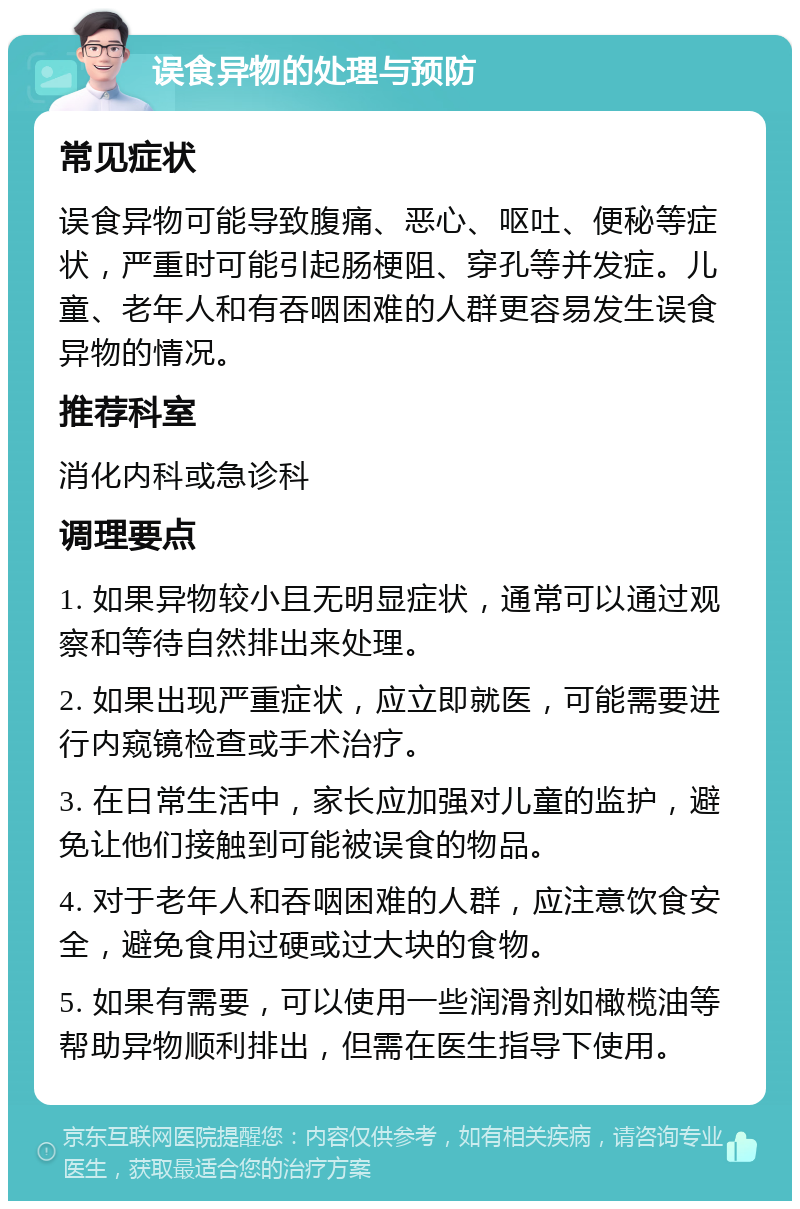 误食异物的处理与预防 常见症状 误食异物可能导致腹痛、恶心、呕吐、便秘等症状，严重时可能引起肠梗阻、穿孔等并发症。儿童、老年人和有吞咽困难的人群更容易发生误食异物的情况。 推荐科室 消化内科或急诊科 调理要点 1. 如果异物较小且无明显症状，通常可以通过观察和等待自然排出来处理。 2. 如果出现严重症状，应立即就医，可能需要进行内窥镜检查或手术治疗。 3. 在日常生活中，家长应加强对儿童的监护，避免让他们接触到可能被误食的物品。 4. 对于老年人和吞咽困难的人群，应注意饮食安全，避免食用过硬或过大块的食物。 5. 如果有需要，可以使用一些润滑剂如橄榄油等帮助异物顺利排出，但需在医生指导下使用。